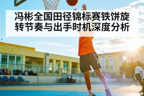 冯彬全国田径锦标赛铁饼旋转节奏与出手时机深度分析